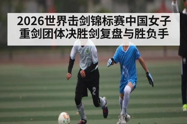 2026世界击剑锦标赛中国女子重剑团体决胜剑复盘与胜负手
