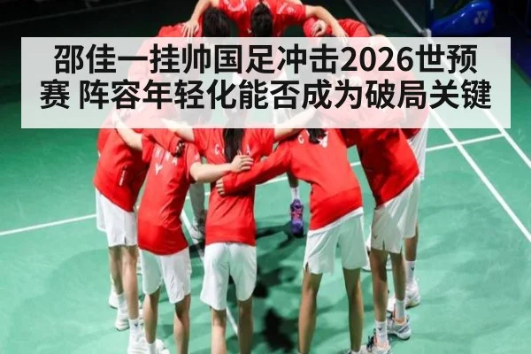 邵佳一挂帅国足冲击2026世预赛 阵容年轻化能否成为破局关键